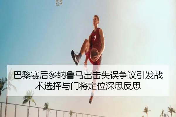 巴黎赛后多纳鲁马出击失误争议引发战术选择与门将定位深思反思